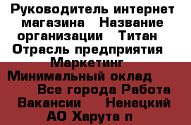 Руководитель интернет-магазина › Название организации ­ Титан › Отрасль предприятия ­ Маркетинг › Минимальный оклад ­ 26 000 - Все города Работа » Вакансии   . Ненецкий АО,Харута п.